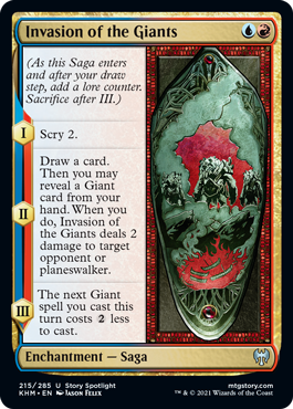 Invasion of the Giants
 (As this Saga enters and after your draw step, add a lore counter. Sacrifice after III.)
I — Scry 2.
II — Draw a card. Then you may reveal a Giant card from your hand. When you do, Invasion of the Giants deals 2 damage to target opponent or planeswalker.
III — The next Giant spell you cast this turn costs {2} less to cast.